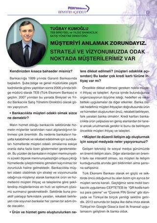 HAYATIN İÇİNDEN

17

TUĞBAY KUMOĞLU

TEB BİREYSEL ve YILDIZ BANKACILIK
SATIŞ YÖNETİMİ DİREKTÖRÜ

MÜŞTERİYİ ANLAMAK ZORUNDAYIZ.

STRATEJİ VE VİZYONUMUZDA ODAK
NOKTADA MÜŞTERİLERİMİZ VAR
lere dikkat edilmeli? (müşteri odaklılık açısından) Bu kadar çok kredi kartı türüne ihBankacılığa 1999 yılında Garanti Bankasında
tiyaç var mı?
Kendinizden kısaca bahseder misiniz?

başladım. Şube,bölge ve genel müdürlükte çeşitli
kadrolarda görev yaptıktan sonra 2006 yılında bölge müdürü olarak TEB (Türk Ekonomi Bankası) e
geçtim. 2007 yılından bu yanada Bireysel ve Yıldız Bankacılık Satış Yönetimi Direktörü olarak görev yapıyorum.

Öncelikle dikkat edilmesi gereken nokta müşteri ihtiyaç ve talepleri. Ayrıca içinde bulunduğunuz
organizasyonun büyüme isteği, hedefleri ve rekabetteki uygulamalar da diğer etkenler. Banka olarak hedefimiz müşteri ihtiyaçları doğrultusunda ürün
• Bankacılıkta müşteri odaklı olmak sizce ve hizmetleri oluştururken öncü, rekabeti belirleyen,
fark yaratan banka olmaktır. Kredi kartları bankane demektir?
cılıkta ürün yelpazesi en geniş alanlardan bir taneMalın hizmet olduğu bankacılık sektöründe hiz- si ancak unutmamak gerekir ki bunu da belirleyen
metin mïşteriler tarafından nasıl algılandığının bi- öncelikle müşteri ihtiyaç ve talepleri.
linmesi çok önemlidir. Bu nedenle bankaların ha• Müşteri ile düzenli iletişim ağı oluşturmak
yatta kalabilmek ve rekabet edebilmek için sundukiçin sosyal medyada neler yapıyorsunuz?
ları hizmetlerde müşteri odaklı olmalarına eskiye
oranla daha fazla özen göstermeleri gerekmekteGelişen teknoloji ile sosyal medya günümüzde
dir. Bu yüzden de bankaların müşteri memnuniyeti- en önemli iletişim alanı. Diğer alanlardan en önemni sürekli ölçerek memnuniyetsizliğin ortaya çıktığı li farkı ise interaktif olması, siz müşteri ile iletişim
hizmetlerde iyileştirmelere gitmeleri kaçınılmaz bir kurduğunuzda anında geri bildirimleri alma şansızorunluluk haline gelmektedir. Bankacılıkta müş- na sahipsiniz.
teri odaklı olabilmek için strateji ve vizyonunuzda
Türk Ekonomi Bankası olarak en güçlü ve sekodağınıza müşteriyi alarak bankacılık ürün ve hiz- törde öncü olduğumuz bu alan bizim için ayrıca bir
metlerini müşteri ihtiyaç ve taleplerine göre şekil- müşteri servisi kanalı. Geçtiğimiz sene mobil banlendirip müşterilerinize en hızlı ve optimum çözü- kacılık uygulaması CEPTETEB ile “QR kodla kartmü sunmanız gerekmektedir. Sektörde buna pro- sız para çekme” ve “Çizerek PIN Girme” gibi dünaktif yaklaşıp farkındalık yaratan, rekabeti belirle- yada ve Türkiye’de birçok yeniliği sektöre getiryen role soyunan bankalar her zaman bir adım ön- dik. 2013 sonunda bir başka ilke daha imza atarak
de olacaktır.
Türkiye’nin Google Glass’a özel ilk finansal uygu-

• Ürün ve hizmet gamı oluşturulurken ne- lamasını geliştiren ilk banka olduk.

 