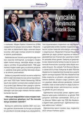 HAYATIN İÇİNDEN

rı merkezleri, Müşteri İlişkileri Yönetimi’nin (CRM)
vazgeçilmez bir parçası konumundadır. Müşterilerinin istek ve beklentilerini doğru anlamak isteyen
kurumlar, etkin çağrı merkezi yönetimi ile rekabette farklılık yaratmaktadır.
Sektörde benzer hizmeti sunan birçok çağrı merkezi arasında farklılaşmak, sunacağınız müşteri
odaklı hizmet anlayışı, teknolojik altyapı ve yapacağınız yenilikler ile gerçekleştirilebilir. TEB çağrı
merkezi müşteri odaklı genç ve dinamik çalışanları, sektörde önde giden yenilikçi teknolojik altyapısı ile farklılık yaratmaktadır.
Sadece üç seçenekli menüsü ve arama nedeninizi
tahmin eden teknolojisi ile size zaman kazandıran,
yeni nesil TEB Pratik Telefon Bankacılığı,TEB’de
kayıtlı olan telefon numaranızdan aradığınızda son
3 ay içinde Çağrı Merkezi’nden yaptığınız işlemleri Favori Menü’nüz olarak öncelikli şekilde dinleyebileceğini size özel çağrı merkezi menüsü sadece
bunlardan bazıları.

• Mevzuat değişiklikleri sizce müşteri haklarını yeterince gözetiyor mu? Bu konuda
dünya örnekleri nelerdir?

19

Yeni düzenlemelerin müşterilerin var olan haklarını genişletmekle birlikte özellikle müşterilerin bankacılık ürünleri hakkında farkındalığını arttıracağını düşünüyorum. Müşterilerin finansal ihtiyaçlarını
gidermek için doğru yöntemi seçmesi ve haklarını
gözetebilmesi için finansal okur yazarlığının belirli
bir seviyede olması gerekir. Gelişmiş ve gelişmekte olan ülkelerle temel farklarımızdan bir tanesi Ülkemizde finansal okur yazarlığın daha düşük seviyede olmasıdır. Bu noktada Türk Ekonomi Bankası olarak 2013 yılında Türkiye’de ilk defa TEB Aile
Akademisi ile müşterilerimize finansal okur yazarlık
eğitimi vermeye başladık.TEB Aile Akademisi’nde
bütçe oluşturma ve yönetimi, aile giderlerini kontrolleme taktikleri, borçların doğru yönetimi, yatırım yaparken dikkat edilmesi gerekenler, bireysel
emeklilik, kredi ve kredi kartlarının doğru kullanımı
konularda bilgi veriyor, katılımcılarımızın sorularına şeffaflık ile yanıt veriyoruz.
Eğitimlerimiz konusunda uzman, eğitimci sertifikasına sahip şube müdürlerimiz ve gönüllü TEB
çalışanları tarafından verilmektedir. 2013 yıl sonu itibariyle 100bini aşkın kişi TEB Aile Akademisi Eğitimi’nden yararlanmıştır. Eğitimlerimizin tavsiye edilme oranı %94’dür.*

Bankacılık sektöründe özellikle 2001 krizi sonEğitimlerimize katılım ücretsiz olup, müşterimiz
rası getirilen düzenlemeler ile Avrupa ve dünyada
bir çok ülkenin önünde olduğumuzu söyleyebilirim. olsun olmasın herkese açıktır.

 