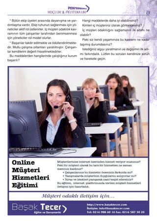 KOÇLUK & MENTORLUK

21

Hangi maddelerde daha iyi olabilirsiniz?
* Bütün ekip üyeleri arasında dayanışma ve yardımlaşma vardır. Ekip ruhunun sağlanması için yöKimleri iç müşteriniz olarak görmektesiniz?
neticiler aktif rol üstlenirler. Iç müşteri odaklılık kavİç müşteri odaklılığını sağlamanın ilk adımı ne
ramının tüm çalışanlar tarafından benimsenmesi olabilir?
için yöneticiler rol model olurlar.
Peki siz kendi yaşamınıza bu kavramı ne kadar
* Başarılar takdir edilmekte ve ödüllendirilmekte- taşımış durumdasınız?
dir. Mutlu çalışma ortamları yaratılmıştır. ÇalışanIstediğiniz algıyı yaratmanın ve değişimin ilk adılar kendilerini değerli hissetmektedirler.
mı farkındalık. Lütfen bu soruları kendinize sorun
Bu maddelerden hangilerinde çalıştığınız kurum
ve harekete geçin.
başarılı?

 