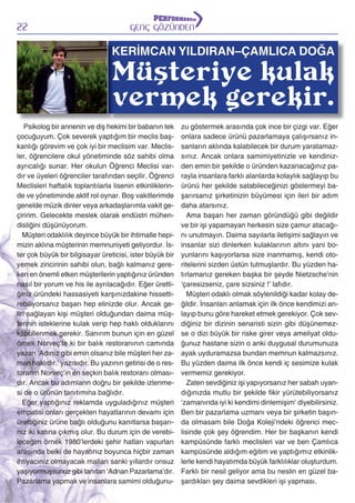 22

GENÇ GÖZÜNDEN

KERİMCAN YILDIRAN–ÇAMLICA DOĞA

Müşteriye kulak
vermek gerekir.

Psikolog bir annenin ve diş hekimi bir babanın tek
çocuğuyum. Çok severek yaptığım bir meclis başkanlığı görevim ve çok iyi bir meclisim var. Meclisler, öğrencilere okul yönetiminde söz sahibi olma
ayrıcalığı sunar. Her okulun Öğrenci Meclisi vardır ve üyeleri öğrenciler tarafından seçilir. Öğrenci
Meclisleri haftalık toplantılarla lisenin etkinliklerinde ve yönetiminde aktif rol oynar. Boş vakitlerimde
genelde müzik dinler veya arkadaşlarımla vakit geçiririm. Gelecekte meslek olarak endüstri mühendisliğini düşünüyorum.
Müşteri odaklılık deyince büyük bir ihtimalle hepimizin aklına müşterinin memnuniyeti geliyordur. İster çok büyük bir bilgisayar üreticisi, ister büyük bir
yemek zincirinin sahibi olun, bağlı kalmanız gereken en önemli etken müşterilerin yaptığınız üründen
nasıl bir yorum ve his ile ayrılacağıdır. Eğer ürettiğiniz üründeki hassasiyeti karşınızdakine hissettirebiliyorsanız başarı hep elinizde olur. Ancak geliri sağlayan kişi müşteri olduğundan daima müşterinin isteklerine kulak verip hep haklı olduklarını
kabullenmek gerekir. Sanırım bunun için en güzel
örnek Norveç’te ki bir balık restoranının camında
yazan ‘Adınız gibi emin olsanız bile müşteri her zaman haklıdır.’ yazısıdır. Bu yazının getirisi de o restoranın Norveç’in en seçkin balık restoranı olmasıdır. Ancak bu adımların doğru bir şekilde izlenmesi de o ürünün tanıtımına bağlıdır.
Eğer yaptığınız reklamda uyguladığınız müşteri
empatisi onları gerçekten hayatlarının devamı için
ürettiğiniz ürüne bağlı olduğunu kanıtlarsa başarınız iki katına çıkmış olur. Bu durum için de verebileceğim örnek 1980’lerdeki şehir hatları vapurları
arasında belki de hayatınız boyunca hiçbir zaman
ihtiyacınız olmayacak malları sanki yıllardır onsuz
yaşıyormuşsunuz gibi tanıtan ‘Adnan Pazarlama’dır.
Pazarlama yapmak ve insanlara samimi olduğunu-

zu göstermek arasında çok ince bir çizgi var. Eğer
onlara sadece ürünü pazarlamaya çalışırsanız insanların aklında kalabilecek bir durum yaratamazsınız. Ancak onlara samimiyetinizle ve kendinizden emin bir şekilde o üründen kazanacağınız parayla insanlara farklı alanlarda kolaylık sağlayıp bu
ürünü her şekilde satabileceğinizi göstermeyi başarırsanız şirketinizin büyümesi için ileri bir adım
daha atarsınız.
Ama başarı her zaman göründüğü gibi değildir
ve bir işi yapamayan herkesin size çamur atacağını unutmayın. Daima sayılarla iletişimi sağlayın ve
insanlar sizi dinlerken kulaklarının altını yani boyunlarını kaşıyorlarsa size inanmamış, kendi otoritelerini sizden üstün tutmuşlardır. Bu yüzden hatırlamanız gereken başka bir şeyde Nietzsche’nin
‘çaresizseniz, çare sizsiniz !’ lafıdır.
Müşteri odaklı olmak söylenildiği kadar kolay değildir. İnsanları anlamak için ilk önce kendimizi anlayıp bunu göre hareket etmek gerekiyor. Çok sevdiğiniz bir dizinin senaristi sizin gibi düşünemezse o dizi büyük bir riske girer veya ameliyat olduğunuz hastane sizin o anki duygusal durumunuza
ayak uyduramazsa bundan memnun kalmazsınız.
Bu yüzden daima ilk önce kendi iç sesimize kulak
vermemiz gerekiyor.
Zaten sevdiğiniz işi yapıyorsanız her sabah uyandığınızda mutlu bir şekilde fikir yürütebiliyorsanız
‘zamanında iyi ki kendimi dinlemişim’ diyebilirsiniz.
Ben bir pazarlama uzmanı veya bir şirketin başında olmasam bile Doğa Koleji’ndeki öğrenci meclisinde çok şey öğrendim. Her bir başkanın kendi
kampüsünde farklı meclisleri var ve ben Çamlıca
kampüsünde aldığım eğitim ve yaptığımız etkinliklerle kendi hayatımda büyük farklılıklar oluşturdum.
Farklı bir nesil geliyor ama bu neslin en güzel başardıkları şey daima sevdikleri işi yapması.

 