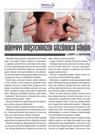 DÜNYADAN

23

DÜNYAYI MÜŞTERİNİZİN GÖZÜNDEN GÖRÜN
LARRY J. NEWMAN
Müşteriler kendi çıkarları doğrultusunda hareket
eder, sizin değil. Onlara amaçlarına ulaşmalarını sağlayan çözümlerinizi sunmadan önce dünyayı onların gözünden görmelisiniz. Bu durum sadece potansiyel müşterilerle değil aynı zamanda bir
şeyler almaları için teşvik ettiğiniz ya da aldıklarının yanında çapraz satış yaparak başka ürünler de
sunduğunuz mevcut müşterilerle de ilgilidir.
Bütün satış uzmanları müşteri odaklı olduklarını ileri sürerler, ancak çoğunluk gerçekten satıcı
odaklıdır. Siz her ne kadar farklı müşterilerin ihtiyaçları arasındaki benzerlikleri görseniz de, müşteriler kendilerini özgün olarak görme eğilimindedirler. Müşteriler genellikle kazanan satış ekipleri hakkında: “Bizim işimizi ve ihtiyaçlarımızı çok iyi
anlamış görünüyorlardı.” derler.
Dünyayı müşterinizin gözünden görmeyi öğrenirken, şunları yapmaya dikkat edin:
Yaygın terimlerin standart tanımlarını kullanın
Müşterilerle görüşmeden önce potansiyel sorunları, motivasyonu(teşvik edici şeyleri) ve onlar için
önem arz eden hassas noktaları belirleyin
Sorunları, motivasyonu ve önem arz eden noktaları
aydınlatmak ve doğrulamak için dikkatlice dinleyin
Mümkün olduğunda, görüşmelerden hemen sonra, satış görüşmelerinizi değerlendirin ve özetleyin
Bir sonraki görüşmenizi müşteriniz için önem arz

eden noktalar üzerine ayarlayın
Yaygın terimlerin standart tanımlarını kullanın
Stratejiyle ilgili olarak kullanılan ve yanlış anlaşılan en evrensel dört terim; sorunlar, motivasyon,
önem arz eden noktalar ve açıklardır. Bu terimler
aşağıda açıklanmıştır:
Sorunlar, müşterilerle ilgilidir. Bunlar olumlu veya olumsuz olarak belirlenmiş olabilir.
Motivasyon, müşterinin ulaşmaya çalıştığı hedefleridir. Motivasyonlar geniş kapsamlı olma eğilimindedir. Karı arttırmak, satışları attırmak, maliyeti düşürmek, güvenliği arttırmak, riski azaltmak ve kaliteyi arttırmak yaygın motivasyonlardır.
Önem arz eden hassas noktalar, tercihen iki ile
beş madde arasında , bir takım sorunların ve motivasyonların birleştirilmiş halidir. Önem arz eden
hassas noktaları kesin ve açık bir şekilde belirtirken, müşterinizin kelimelerini kullanın. Müşterilerinizin tanımlarını kendi benzer tanımlarınıza dönüştürmek; onları anlamadığınız, onları gerçekten
dinlemediğiniz ve onların çıkarlarını düşünmediğiniz izleniminden kurtulmalarını sağlar.
Açıklar, satıcılarla ilgilidir. Açıklar, müşterinin talep
ettiği ve satıcının arz ettiği arasındaki fark ile ilgili
olarak pozitif veya negatif olabilir. Yazılımınız, müşteri tarafından ihtiyaç duyulan fonksiyonları karşılamıyorsa bu negatif açık olabilir. Yazılımınız, müş-

 