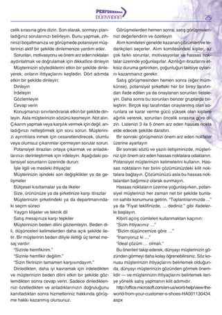 DÜNYADAN
celik sırasına göre dizin. Son olarak, sormayı planladığınız sorularınızı belirleyin. Bunu yapmak, zihninizi boşaltmanıza ve görüşmede potansiyel müşterinizi aktif bir şekilde dinlemenize yardım eder.
Sorunları, motivasyonu ve önem arz eden noktaları
aydınlatmak ve doğrulamak için dikkatlice dinleyin
Müşterinizin söylediklerini etkin bir şekilde dinleyerek, onların ihtiyaçlarını keşfedin. Dört adımda
etkin bir şekilde dinleyin:
Dinleyin
İrdeleyin
Gözlemleyin
Cevap verin
Konuşmanızı sınırlandırarak etkin bir şekilde dinleyin. Asla müşterinizin sözünü kesmeyin. Not alın.
Çıkarım yapmak veya karşılık vermek için değil, anladığınızı netleştirmek için soru sorun. Müşterinizi ayrıntılara inmek için cesaretlendirecek, olumlu
veya olumsuz çıkarımlar içermeyen sorular sorun.
Potansiyel itirazları ortaya çıkarmak ve anladıklarınızı derinleştirmek için irdeleyin. Aşağıdaki potansiyel sorunların üzerinde durun:
İşle ilgili ve mesleki ihtiyaçlar
Müşterinizin işindeki son değişiklikler ya da gelişmeler
Bütçesel kısıtlamalar ya da ilkeler
Size, ürününüze ya da şirketinize karşı itirazlar
Müşterinizin şirketindeki ya da departmanındaki seçim süreci
Yaygın klişeler ve teknik dil
Satış mesajınıza karşı tepkiler
Müşterinizin beden dilini gözlemleyin. Beden dili, düşünceleri kelimelerden daha açık şekilde iletir. Bir müşterinin beden diliyle ilettiği üç temel mesaj vardır:
“Sizinle hemfikirim.”
“Sizinle hemfikir değilim.”
“Sizin fikrinizin tamamen karşısındayım.”
Dinledikten, daha iyi kavramak için irdeledikten
ve müşterinizin beden dilini etkin bir şekilde gözlemdikten sonra cevap verin. Sadece dinlediklerinizi özetledikten ve anladıklarınızın doğruluğunu
kanıtladıktan sonra hizmetleriniz hakkında görüşme hakkı kazanmış olursunuz.

25

Görüşmelerden hemen sonra, satış görüşmelerinizi değerlendirin ve özetleyin
Alım komiteleri genelde kazanan çözümleri ve tedarikçileri seçerler. Alım komitesindeki kişiler, az
çok farklı sorunlar, motivasyonlar ve hassas noktalar üzerinde yoğunlaşırlar. Azınlığın itirazlarını etkisiz duruma getirirken, çoğunluğun tavsiye oylarını kazanmanız gerekir.
Satış görüşmesinden hemen sonra (eğer mümkünse), potansiyel şirketteki her bir birey tarafından ifade edilen ya da onaylanan sorunları listeleyin. Daha sonra bu sorunları benzer gruplarda birleştirin. Birçok kişi tarafından onaylanmış olan sorunlara ve karar verme gücü yüksek olan kişilere
ağırlık vererek, sorunları öncelik sırasına göre dizin. Listenizi 3 ila 5 önem arz eden hassas nokta
elde edecek şekilde daraltın.
Bir sonraki görüşmenizi önem arz eden noktalar
üzerine ayarlayın
Bir sonraki sözlü ve yazılı iletişiminizde, müşteriniz için önem arz eden hassas noktalara odaklanın.
Potansiyel müşterinizin kelimelerini kullanın. Hassas noktaların her birini çözümünüzdeki kilit noktalara bağlayın. Çözümünüzü asla bu hassas noktalardan bağımsız olarak sunmayın.
Hassas noktaların üzerine yoğunlaşırken, potansiyel müşterinizi her zaman net bir şekilde bunların sahibi konumuna getirin. “Toplantılarımızda ...”
ya da “Fiyat teklifinizde, ... dediniz.” gibi ifadelerle başlayın.
Kibirli açılış cümleleri kullanmaktan kaçının:
“Sizin ihtiyacınız …”
“Bizim düşüncemize göre …”
“İnanıyoruz ki …”
“İdeal çözüm … olmalı.”
Bu önerileri takip ederek, dünyayı müşterinizin gözünden görmeyi daha kolay öğrenebilirsiniz. Söz konusu müşterinizin ihtiyaçlarını belirlemek olduğunda, dünyayı müşterinizin gözünden görmek önemlidir — ve müşterinizin ihtiyaçlarını belirlemek ileriye yönelik satış yapmanın kilit adımıdır.
http://office.microsoft.com/en-us/word-help/view-theworld-from-your-customer-s-shoes-HA001130434.
aspx

 