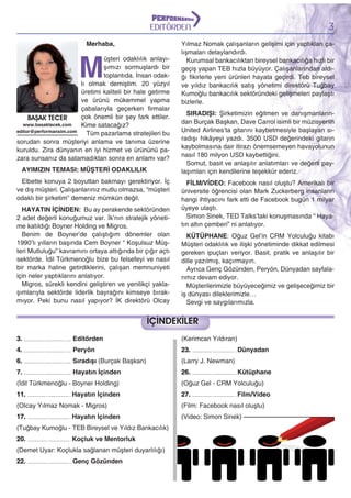 3

EDİTÖRDEN
Merhaba,

M

üşteri odaklılık anlayışımızı sormuşlardı bir
toplantıda. İnsan odaklı olmak demiştim. 20 yüzyıl
üretimi kaliteli bir hale getirme
ve ürünü mükemmel yapma
çabalarıyla geçerken firmalar
çok önemli bir şey fark ettiler.
BAŞAK TECER
www.basaktecek.com
Kime satacağız?
editor@performansim.com
Tüm pazarlama stratejileri bu
sorudan sonra müşteriyi anlama ve tanıma üzerine
kuruldu. Zira dünyanın en iyi hizmet ve ürününü pazara sunsanız da satamadıktan sonra en anlamı var?
AYIMIZIN TEMASI: MÜŞTERİ ODAKLILIK
Elbette konuya 2 boyuttan bakmayı gerektiriyor. İç
ve dış müşteri. Çalışanlarınız mutlu olmazsa, “müşteri
odaklı bir şirketim” demeniz mümkün değil.
HAYATIN İÇİNDEN: Bu ay perakende sektöründen
2 adet değerli konuğumuz var. İk’nın stratejik yönetime katıldığı Boyner Holding ve Migros.
Benim de Boyner’de çalıştığım dönemler olan
1990’lı yılların başında Cem Boyner “ Koşulsuz Müşteri Mutluluğu” kavramını ortaya attığında bir çığır açtı
sektörde. İdil Türkmenoğlu bize bu felsefeyi ve nasıl
bir marka haline getirdiklerini, çalışan memnuniyeti
için neler yaptıklarını anlatıyor.
Migros, sürekli kendini geliştiren ve yenilikçi yaklaşımlarıyla sektörde liderlik bayrağını kimseye bırakmıyor. Peki bunu nasıl yapıyor? İK direktörü Olcay

Yılmaz Nomak çalışanların gelişimi için yaptıkları çalışmaları detaylandırdı.
Kurumsal bankacılıktan bireysel bankacılığa hızlı bir
geçiş yapan TEB hızla büyüyor. Çalışanlarından aldığı fikirlerle yeni ürünleri hayata geçirdi. Teb bireysel
ve yıldız bankacılık satış yönetimi direktörü Tuğbay
Kumoğlu bankacılık sektöründeki gelişmeleri paylaştı
bizlerle.
SIRADIŞI: Şirketimizin eğitmen ve danışmanlarından Burçak Başkan, Dave Carrol isimli bir müzisyenin
United Airlines’ta gitarını kaybetmesiyle başlayan sıradışı hikâyeyi yazdı. 3500 USD değerindeki gitarın
kaybolmasına dair itirazı önemsemeyen havayolunun
nasıl 180 milyon USD kaybettiğini.
Somut, basit ve anlaşılır anlatımları ve değerli paylaşımları için kendilerine teşekkür ederiz.
FİLM/VİDEO: Facebook nasıl oluştu? Amerikalı bir
üniversite öğrencisi olan Mark Zuckerberg insanların
hangi ihtiyacını fark etti de Facebook bugün 1 milyar
üyeye ulaştı.
Simon Sinek, TED Talks’taki konuşmasında “ Hayatın altın çemberi” ni anlatıyor.
KÜTÜPHANE: Oğuz Gel’in CRM Yolculuğu kitabı
Müşteri odaklılık ve ilişki yönetiminde dikkat edilmesi
gereken ipuçları veriyor. Basit, pratik ve anlaşılır bir
dille yazılmış, kaçırmayın.
Ayrıca Genç Gözünden, Peryön, Dünyadan sayfalarımız devam ediyor.
Müşterilerimizle büyüyeceğimiz ve gelişeceğimiz bir
iş dünyası dileklerimizle…
Sevgi ve saygılarımızla.

İÇİNDEKİLER
3.
4.
6.
7.

Editörden

........................................................................

(Larry J. Newman)

Hayatın İçinden

........................................................................

23.

Sıradışı (Burçak Başkan)

........................................................................

(Kerimcan Yıldıran)

Peryön

........................................................................

26.

....................................................................

....................................................................

Dünyadan
Kütüphane

(İdil Türkmenoğlu - Boyner Holding)

(Oğuz Gel - CRM Yolculuğu)

11.

27.

...................................................................

Hayatın İçinden

....................................................................

Film/Video

(OIcay Yılmaz Nomak - Migros)

(Film: Facebook nasıl oluştu)

17.

(Video: Simon Sinek)

...................................................................

Hayatın İçinden

(Tuğbay Kumoğlu - TEB Bireysel ve Yıldız Bankacılık)
20.

...................................................................

Koçluk ve Mentorluk

(Demet Uyar: Koçlukla sağlanan müşteri duyarlılığı)
22.

....................................................................

Genç Gözünden

 