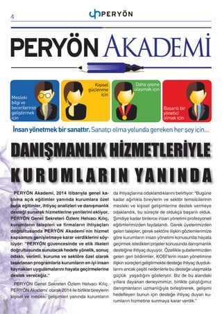 4

DANIŞMANLIK HİZMETLERİYLE
K U R U M L A R I N YA N I N D A
PERYÖN Akademi, 2014 itibarıyla genel katılıma açık eğitimler yanında kurumlara özel
butik eğitimler, ihtiyaç analizleri ve danışmanlık
desteği sunarak hizmetlerine yenilerini ekliyor.
PERYÖN Genel Sekreteri Özlem Helvacı Kılıç,
kurumların talepleri ve firmaların ihtiyaçları
doğrultusunda PERYÖN Akademi’nin hizmet
kapsamını genişletmeye karar verdiklerini söylüyor: “PERYÖN güvencesinde ve etik ilkeleri
doğrultusunda sunulacak hedefe yönelik, sonuç
odaklı, verimli, kuruma ve sektöre özel olarak
tasarlanan programlarla kurumların en iyi insan
kaynakları uygulamalarını hayata geçirmelerine
destek vereceğiz.”

da ihtiyaçlarına odaklandıklarını belirtiyor: “Bugüne
kadar ağırlıkla bireylerin ve sektör temsilcilerinin
mesleki ve kişisel gelişimlerine destek vermeye
odaklandık, bu süreçte de oldukça başarılı olduk.
Şimdiye kadar binlerce insan yönetimi profesyoneli
eğitimlerimizden faydalandı. Gerek üyelerimizden
gelen talepler, gerek sektöre ilişkin gözlemlerimize
göre kurumların insan yönetimi konusunda hayata
geçirmek istedikleri projeler konusunda danışmanlık
desteğine ihtiyaç duyuyor. Özellikle şubelerimizden
gelen geri bildirimler, KOBİ’lerin insan yönetimine
ilişkin süreçleri geliştirmekte desteğe ihtiyaç duyduklarını ancak çeşitli nedenlerle bu desteğe ulaşmakta
güçlük yaşadığını gösteriyor. Biz de bu alandaki
PERYÖN Genel Sekreteri Özlem Helvacı Kılıç, yıllara dayanan deneyimimizi, birlikte çalıştığımız
PERYÖN Akademi’ olarak 2014 ile birlikte bireylerin danışmanların uzmanlığıyla birleştirerek, gelişimi
kişisel ve mesleki gelişimleri yanında kurumların hedefleyen bunun için desteğe ihtiyaç duyan kurumların hizmetine sunmaya karar verdik.”

 