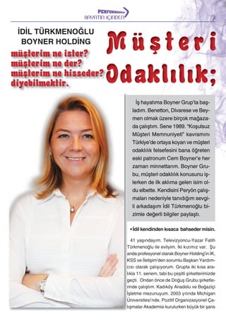 7

HAYATIN İÇİNDEN

İDİL TÜRKMENOĞLU
BOYNER HOLDİNG

müşterim ne ister?
müşterim ne der?
müşterim ne hisseder?
diyebilmektir.

Müşteri
Odaklılık;
İş hayatıma Boyner Grup’ta başladım. Benetton, Divarese ve Beymen olmak üzere birçok mağazada çalıştım. Sene 1989. “Koşulsuz
Müşteri Memnuniyeti” kavramını
Türkiye’de ortaya koyan ve müşteri
odaklılık felsefesini bana öğreten
eski patronum Cem Boyner’e her
zaman minnettarım. Boyner Grubu, müşteri odaklılık konusunu işlerken de ilk aklıma gelen isim oldu elbette. Kendisini Peryön çalışmaları nedeniyle tanıdığım sevgili arkadaşım İdil Türkmenoğlu bizimle değerli bilgiler paylaştı.
• İdil kendinden kısaca bahseder misin.
41 yaşındayım. Televizyoncu-Yazar Fatih
Türkmenoğlu ile evliyim. İki kızımız var. Şu
anda profesyonel olarak Boyner Holding’in İK,
KSS ve İletişim’den sorumlu Başkan Yardımcısı olarak çalışıyorum. Grupta iki kısa aralıkla 11. senem, tabi bu çeşitli şirketlerimizde
geçti. Ondan önce de Doğuş Grubu şirketlerinde çalıştım. Kadıköy Anadolu ve Boğaziçi
İşletme mezunuyum. 2003 yılında Michigan
Üniversitesi’nde, Pozitif Organizasyonel Çalışmalar Akademisi kurulurken büyük bir şans

 
