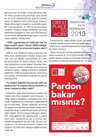 HAYATIN İÇİNDEN
ğazalarımızda. Bu tarihte, Türkiye’de tüketici hakları henüz gündeme bile girmemişti. Ama aslında
bu, biz ve ve müşterilerimiz için güçlü bir manifestoydu; bir felsefenin adının konmasıydı. Koşulsuz
Müşteri Mutluluğu’nu tescilli bir marka haline getirdik. İyice hazırlandık, ve 1991’de de kamuoyuna
açıkladık. “Koşulsuz Müşteri Mutluluğu” tüm müşterilerimize sunduğumuz “farklı” bir hizmet anlayışının ana fikridir. Müşteri Mutluluğu Boyner Grup’taki
yaşam şeklimiz, felsefemizdir.

9

Çalışanlarımızı, hepsini birden ve ayrı ayrı çeşit-

• CRM uygulamalarınız hakkında kısa bir li gruplar halinde merkeze alan çok çeşitli uygulabilgi verebilir misin? Sence CRM’in Müşte- malarımız var. İşyerinde demokrasi’yi korumaya da
ri Memnuniyeti’ne ve kuruma faydası nedir? çok önem veriyoruz.
Boyner Grubu 2013 yılında çalışanlarının oyları ve
CRM bir araç. Müşterinizi daha iyi tanımak, onu
daha mutlu edebileceğiniz fırsatları bulup çıkart- kültür incelemesi ile En İyi İşverenlerden (GPTW)
mak, ona özel teklifler oluşturabilmek için, arka- seçildi. İşveren markasının da birçok bileşeni var.
da çalıştırdığınız bir sistem. Boyner Grubu, Hol- Bunlardan en önemlisi pazarlamada da “net proding bünyesinde kurulan Müşteri Stratejileri Merkezi koşulsuz müşteri mutluluğu anlayışımızı bir
üst boyuta taşıyan, çağdaş yöntemlerle çalışan bir
departman. CRM de araçlarından biri, ama bunun
çok üstünde, ve tamamlayıcı iş planları da yapıyor
arkadaşlarımız.

• İç müşteri odaklılık konusunda neler yapıyorsunuz? İç müşteri memnuniyetinin işveren markasına etkisi nedir?
Çalışanlara, diğer departmanlara iç müşteri demekten yıllar önce vazgeçtim aslına bakarsan. İş
ortağı, çalışma arkadaşıyız. Çalışanlarımızın mutluluğu, müşterilerimizin mutluluğunu sağlayabilmek
için en kritik faktör. Müşteri odaklılığın ise içeriye
de uygulanması gereken bir felsefe olduğu kesin.
Çalışanları da aynı müşteriler gibi toptan yönetmek
doğru değildir. Her bir çalışanın ihtiyaçları, beklentileri, hatta öğrenme stili, algılama şekli, iş yapma
biçimi farklı. Çalışanları da çok iyi tanımak, aynı
hedefte birleşebilmek için çok kritik. Çalışan mutluluğunun %10 civarında artmasının, müşteri mutluluğuna %3-4 gibi etkisi olduğunu gösteren çalışmalar var.

 
