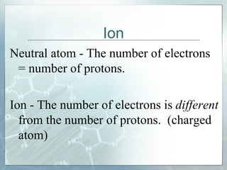 Ion Neutral atom - The number of electrons = number of protons.  Ion - The number of electrons is  different  from the number of protons.  (charged atom) 
