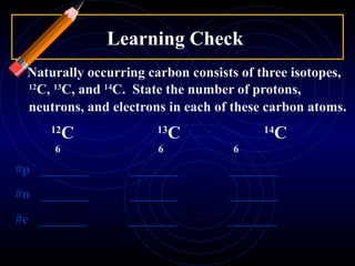 Learning Check  Naturally occurring carbon consists of three isotopes,  12 C,  13 C, and  14 C.  State the number of protons, neutrons, and electrons in each of these carbon atoms .  12 C   13 C 14 C   6   6    6 #p  _______  _______  _______  #n  _______  _______  _______  #e  _______  _______  _______  