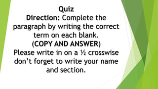 Quiz
Direction: Complete the
paragraph by writing the correct
term on each blank.
(COPY AND ANSWER)
Please write in on a ½ crosswise
don’t forget to write your name
and section.
 