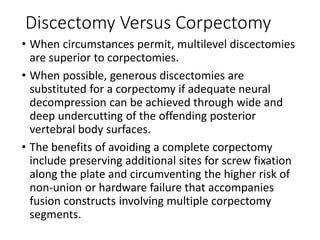 Discectomy Versus Corpectomy
• When circumstances permit, multilevel discectomies
are superior to corpectomies.
• When possible, generous discectomies are
substituted for a corpectomy if adequate neural
decompression can be achieved through wide and
deep undercutting of the offending posterior
vertebral body surfaces.
• The benefits of avoiding a complete corpectomy
include preserving additional sites for screw fixation
along the plate and circumventing the higher risk of
non-union or hardware failure that accompanies
fusion constructs involving multiple corpectomy
segments.
 