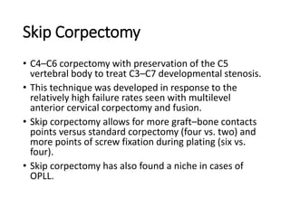 Skip Corpectomy
• C4–C6 corpectomy with preservation of the C5
vertebral body to treat C3–C7 developmental stenosis.
• This technique was developed in response to the
relatively high failure rates seen with multilevel
anterior cervical corpectomy and fusion.
• Skip corpectomy allows for more graft–bone contacts
points versus standard corpectomy (four vs. two) and
more points of screw fixation during plating (six vs.
four).
• Skip corpectomy has also found a niche in cases of
OPLL.
 