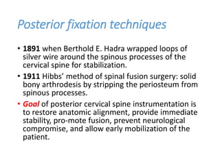 Posterior fixation techniques
• 1891 when Berthold E. Hadra wrapped loops of
silver wire around the spinous processes of the
cervical spine for stabilization.
• 1911 Hibbs’ method of spinal fusion surgery: solid
bony arthrodesis by stripping the periosteum from
spinous processes.
• Goal of posterior cervical spine instrumentation is
to restore anatomic alignment, provide immediate
stability, pro-mote fusion, prevent neurological
compromise, and allow early mobilization of the
patient.
 