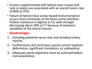 • Fusions supplemented with lateral mass screws and
rods or plates are associated with an overall fusion rate
of 80% to 97%.
• Failure of lateral mass screw–based instrumentation
occurs most commonly at the bone-screw interface.
Pullout resistance is highest at C4, with strength
decreasing about 30% at C7 because of anatomic
variability of the lateral masses.
• Disadvantages
1. including potential nerve root and vertebral artery
injuries.
2. Furthermore, this technique cannot correct kyphotic
deformities, significant translation, or subluxation,
3. Adequate spinal alignment must be achieved before
instrumentation.
 