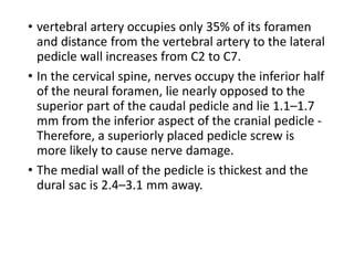 • vertebral artery occupies only 35% of its foramen
and distance from the vertebral artery to the lateral
pedicle wall increases from C2 to C7.
• In the cervical spine, nerves occupy the inferior half
of the neural foramen, lie nearly opposed to the
superior part of the caudal pedicle and lie 1.1–1.7
mm from the inferior aspect of the cranial pedicle -
Therefore, a superiorly placed pedicle screw is
more likely to cause nerve damage.
• The medial wall of the pedicle is thickest and the
dural sac is 2.4–3.1 mm away.
 