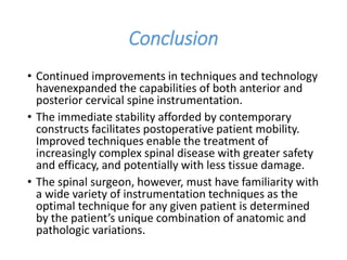 Conclusion
• Continued improvements in techniques and technology
havenexpanded the capabilities of both anterior and
posterior cervical spine instrumentation.
• The immediate stability afforded by contemporary
constructs facilitates postoperative patient mobility.
Improved techniques enable the treatment of
increasingly complex spinal disease with greater safety
and efficacy, and potentially with less tissue damage.
• The spinal surgeon, however, must have familiarity with
a wide variety of instrumentation techniques as the
optimal technique for any given patient is determined
by the patient’s unique combination of anatomic and
pathologic variations.
 