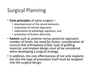 Surgical Planning
• Core principles of spine surgery—
• decompression of the neural elements,
• restoration of normal alignment,
• stabilization of pathologic segments, and
• prevention of further deformity
• Factors such as anterior versus posterior approach,
number of levels, the need for fusion, consideration of
cervical disk arthroplasty (CDA), type of grafting
material, and implant design must all be considered
when developing a surgical strategy.
• In addition, the cost-effectiveness of not only implants
but also the type of procedure itself must be weighed
into the surgical design.
 