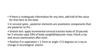 • If there is inadequate information for any item, add half of the value
for that item to the total.
• In cervical spine , posterior elements are anantomic components that
are posterior to PLL .
• Stretch test: apply incremental cervical traction loads of 10 pounds
for 5 minutes upto 33% of body weight(65pounds max). Check x.ray
and neuro examination after each.
• Positive if in seperation > 1.7mm or angle >7.5 degrees on x.ray or
change in neurological examn.
 