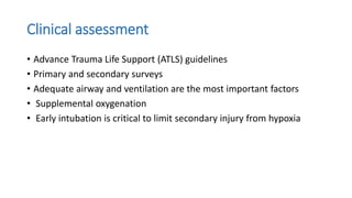 Clinical assessment
• Advance Trauma Life Support (ATLS) guidelines
• Primary and secondary surveys
• Adequate airway and ventilation are the most important factors
• Supplemental oxygenation
• Early intubation is critical to limit secondary injury from hypoxia
 