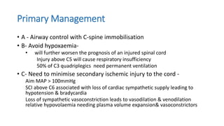 Primary Management
• A - Airway control with C-spine immobilisation
• B- Avoid hypoxaemia-
• will further worsen the prognosis of an injured spinal cord
Injury above C5 will cause respiratory insufficiency
50% of C3 quadriplegics need permanent ventilation
• C- Need to minimise secondary ischemic injury to the cord -
Aim MAP > 100mmHg
SCI above C6 associated with loss of cardiac sympathetic supply leading to
hypotension & bradycardia
Loss of sympathetic vasoconstriction leads to vasodilation & venodilation
relative hypovolaemia needing plasma volume expansion& vasoconstrictors
 