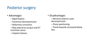 Posterior surgery
• Advantages
– Rigid fixation
– Foraminal decompression
– Deformity correction
– May extend to occiput and CT
transition zones
– Implant choices
• Disadvantages
– Minimal anterior cord
decompression
– Prone positioning
– Trend towards increased blood
loss
 
