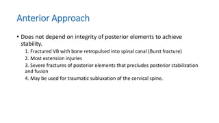 Anterior Approach
• Does not depend on integrity of posterior elements to achieve
stability.
1. Fractured VB with bone retropulsed into spinal canal (Burst fracture)
2. Most extension injuries
3. Severe fractures of posterior elements that precludes posterior stabilization
and fusion
4. May be used for traumatic subluxation of the cervical spine.
 