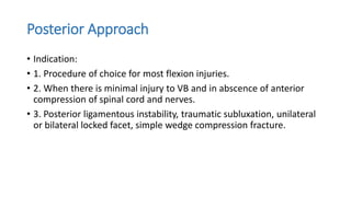 Posterior Approach
• Indication:
• 1. Procedure of choice for most flexion injuries.
• 2. When there is minimal injury to VB and in abscence of anterior
compression of spinal cord and nerves.
• 3. Posterior ligamentous instability, traumatic subluxation, unilateral
or bilateral locked facet, simple wedge compression fracture.
 