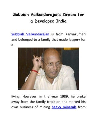 Subbiah Vaikundarajan’s Dream for 
a Developed India 
Subbiah Vaikundarajan is from Kanyakumari 
and belonged to a family that made jaggery for 
a 
living. However, in the year 1989, he broke 
away from the family tradition and started his 
own business of mining heavy minerals from 
 