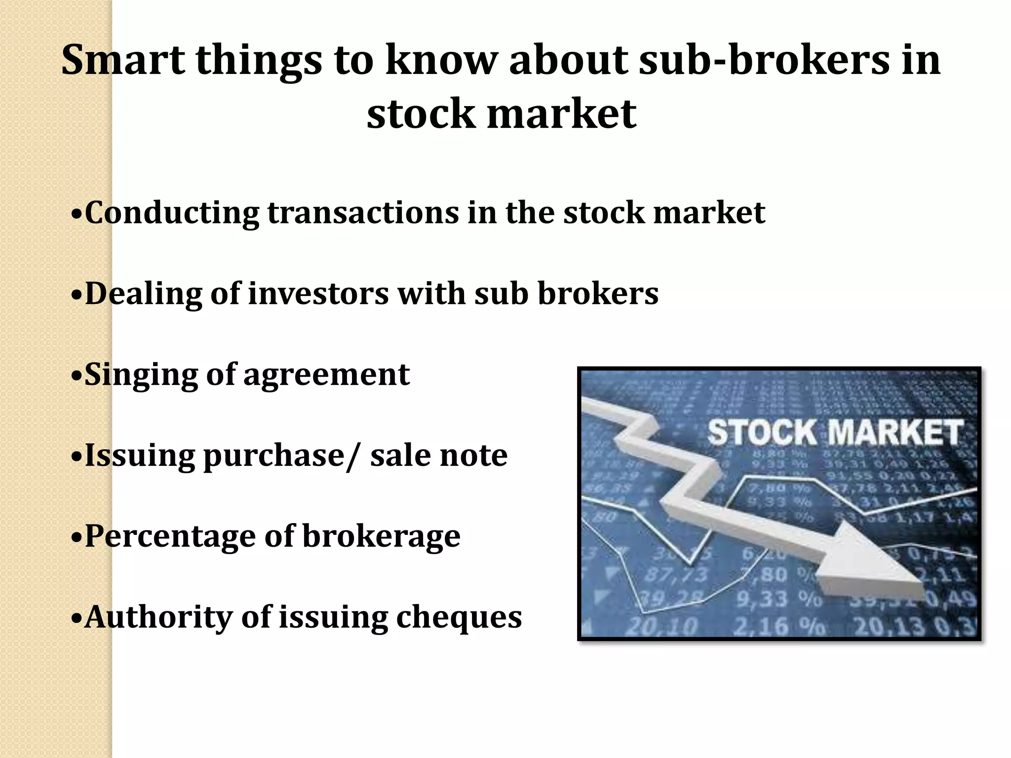 Smart things to know about sub-brokers in
stock market
•Conducting transactions in the stock market
•Dealing of investors with sub brokers
•Singing of agreement
•Issuing purchase/ sale note
•Percentage of brokerage
•Authority of issuing cheques
 