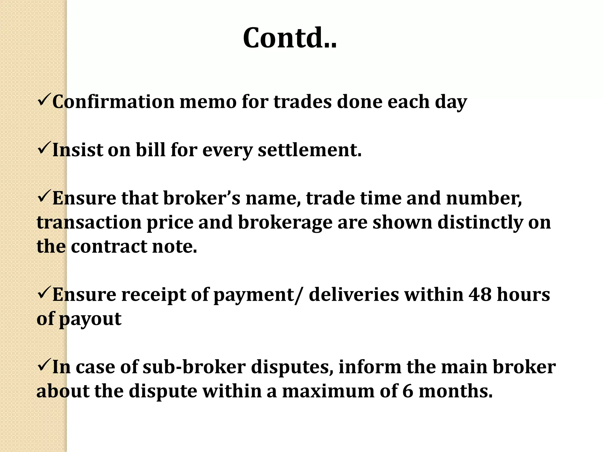 Confirmation memo for trades done each day
Insist on bill for every settlement.
Ensure that broker’s name, trade time and number,
transaction price and brokerage are shown distinctly on
the contract note.
Ensure receipt of payment/ deliveries within 48 hours
of payout
In case of sub-broker disputes, inform the main broker
about the dispute within a maximum of 6 months.
Contd..
 