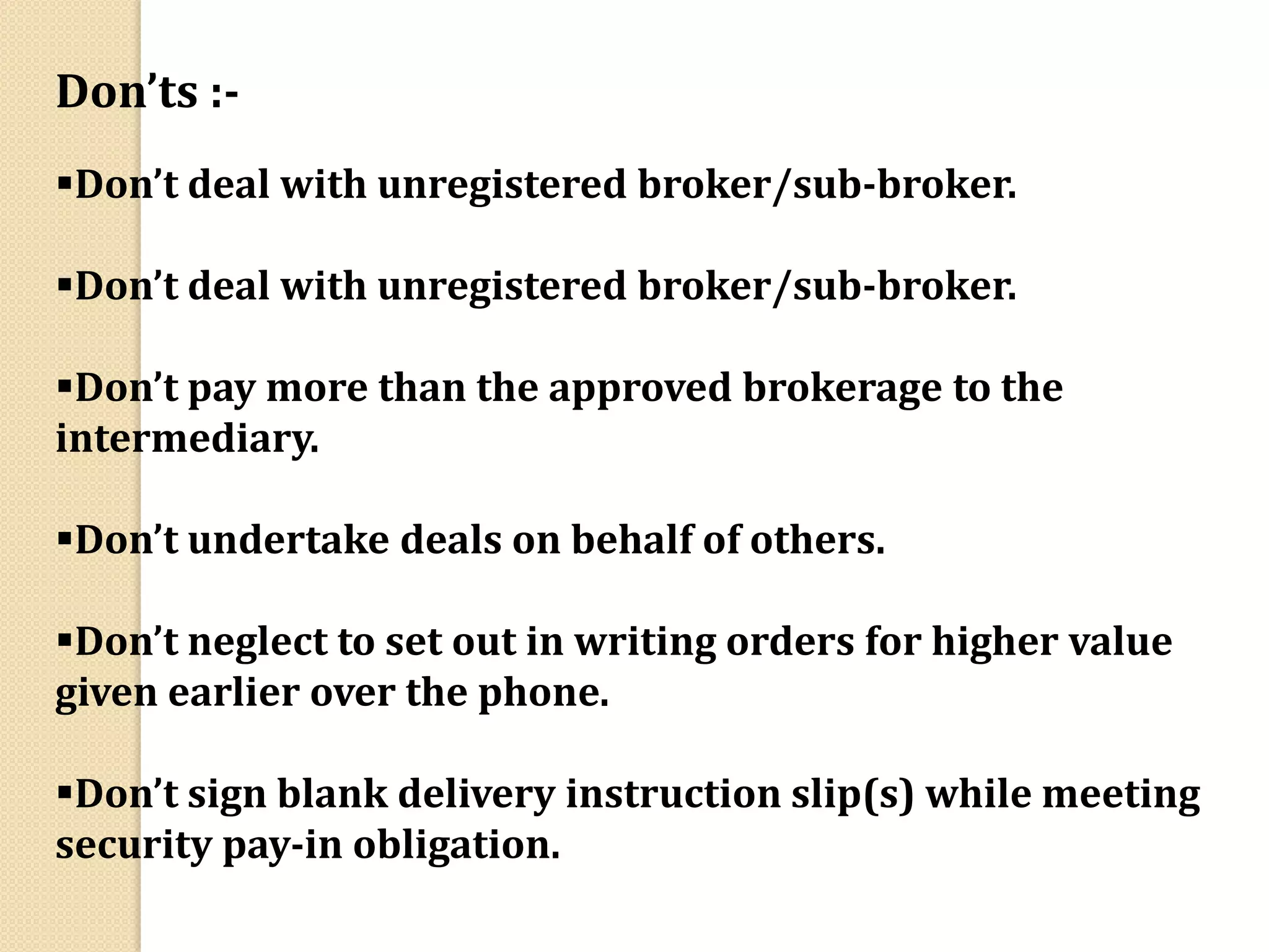 Don’ts :-
Don’t deal with unregistered broker/sub-broker.
Don’t deal with unregistered broker/sub-broker.
Don’t pay more than the approved brokerage to the
intermediary.
Don’t undertake deals on behalf of others.
Don’t neglect to set out in writing orders for higher value
given earlier over the phone.
Don’t sign blank delivery instruction slip(s) while meeting
security pay-in obligation.
 