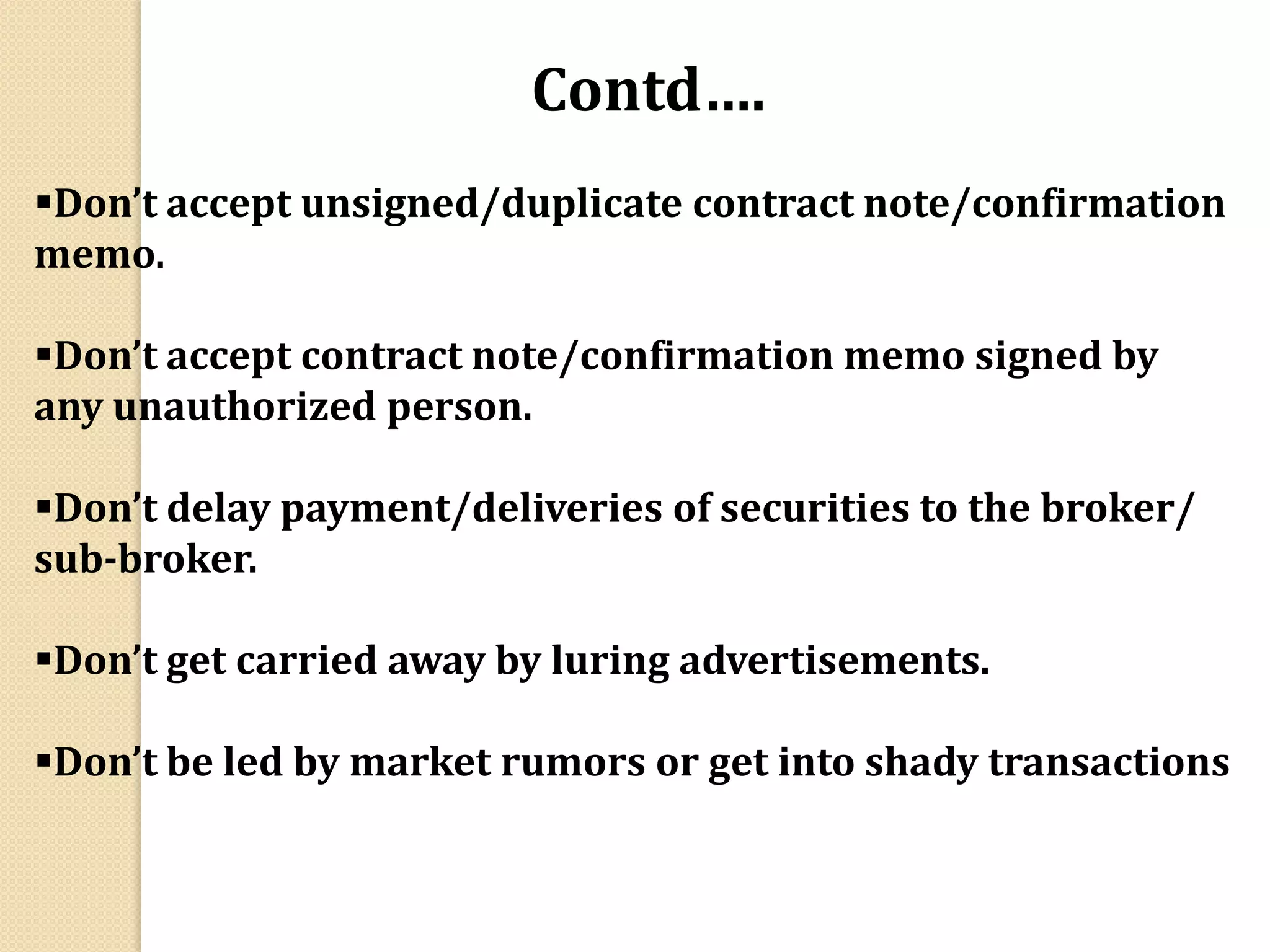 Don’t accept unsigned/duplicate contract note/confirmation
memo.
Don’t accept contract note/confirmation memo signed by
any unauthorized person.
Don’t delay payment/deliveries of securities to the broker/
sub-broker.
Don’t get carried away by luring advertisements.
Don’t be led by market rumors or get into shady transactions
Contd….
 
