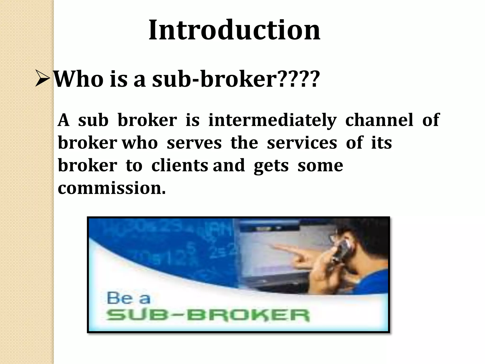 Who is a sub-broker????
A sub broker is intermediately channel of
broker who serves the services of its
broker to clients and gets some
commission.
Introduction
 
