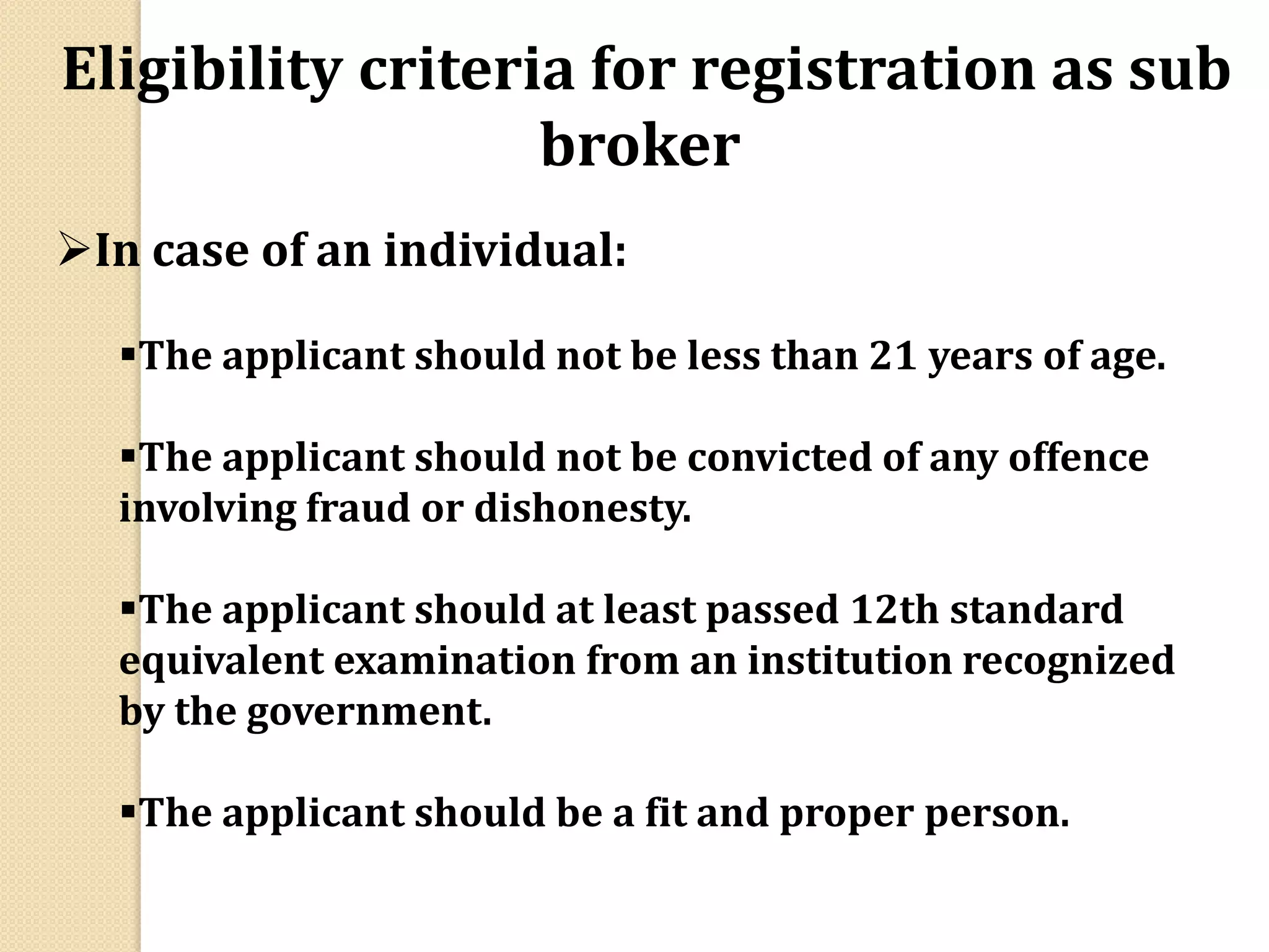 Eligibility criteria for registration as sub
broker
In case of an individual:
The applicant should not be less than 21 years of age.
The applicant should not be convicted of any offence
involving fraud or dishonesty.
The applicant should at least passed 12th standard
equivalent examination from an institution recognized
by the government.
The applicant should be a fit and proper person.
 