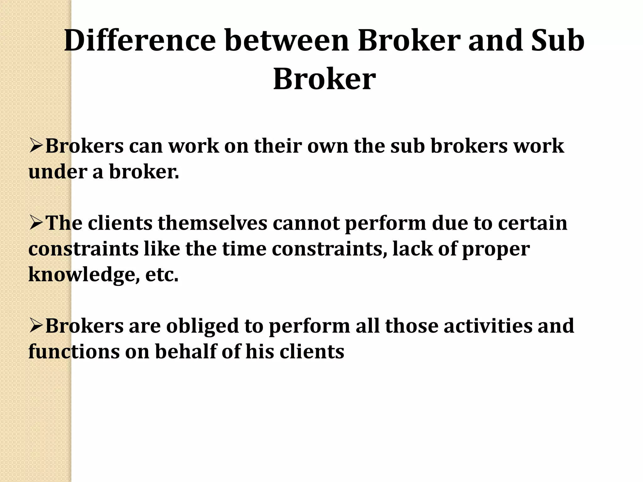 Difference between Broker and Sub
Broker
Brokers can work on their own the sub brokers work
under a broker.
The clients themselves cannot perform due to certain
constraints like the time constraints, lack of proper
knowledge, etc.
Brokers are obliged to perform all those activities and
functions on behalf of his clients
 