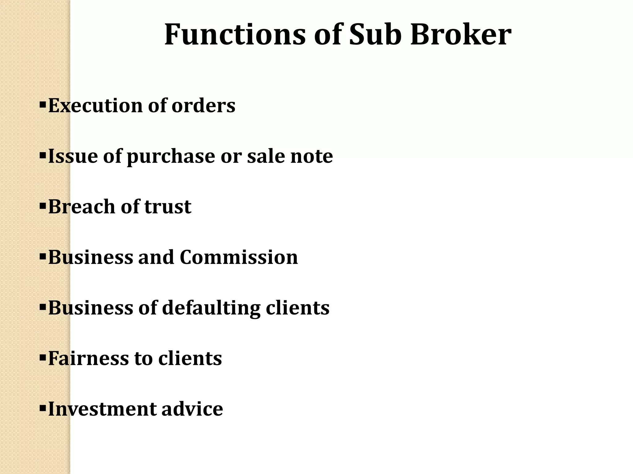 Execution of orders
Issue of purchase or sale note
Breach of trust
Business and Commission
Business of defaulting clients
Fairness to clients
Investment advice
Functions of Sub Broker
 