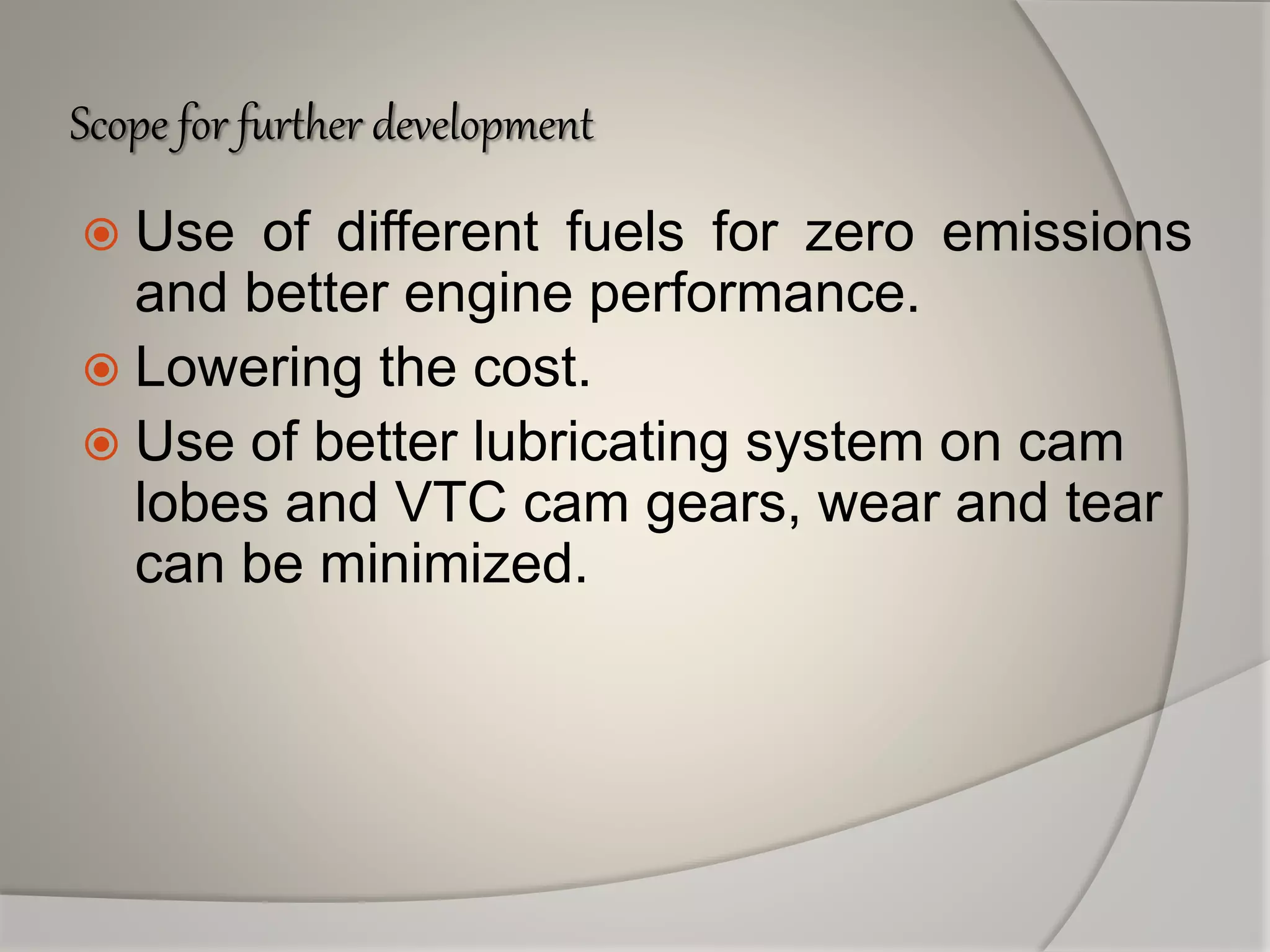 Scope for further development
 Use of different fuels for zero emissions
and better engine performance.
 Lowering the cost.
 Use of better lubricating system on cam
lobes and VTC cam gears, wear and tear
can be minimized.
 