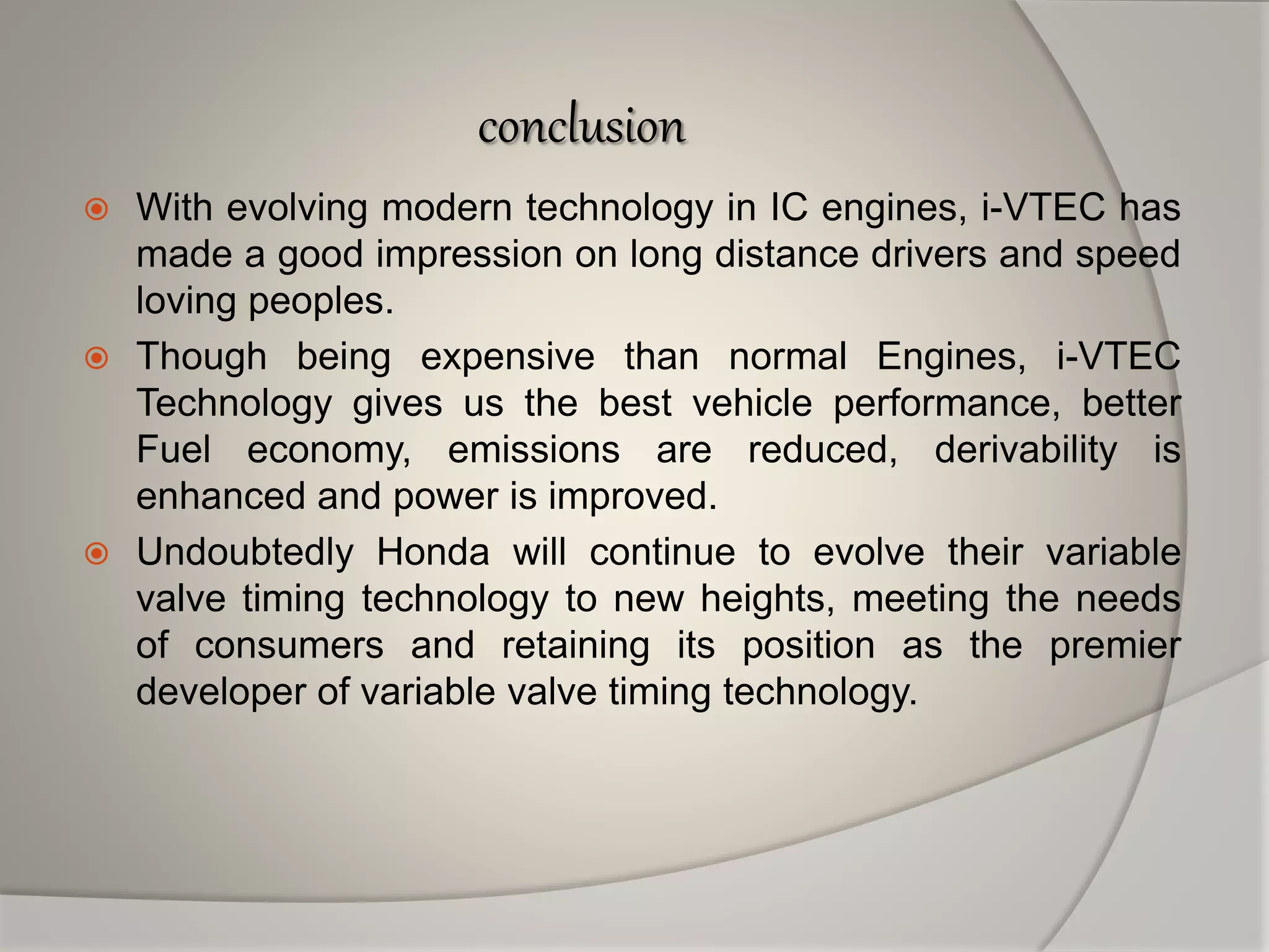 conclusion
 With evolving modern technology in IC engines, i-VTEC has
made a good impression on long distance drivers and speed
loving peoples.
 Though being expensive than normal Engines, i-VTEC
Technology gives us the best vehicle performance, better
Fuel economy, emissions are reduced, derivability is
enhanced and power is improved.
 Undoubtedly Honda will continue to evolve their variable
valve timing technology to new heights, meeting the needs
of consumers and retaining its position as the premier
developer of variable valve timing technology.
 