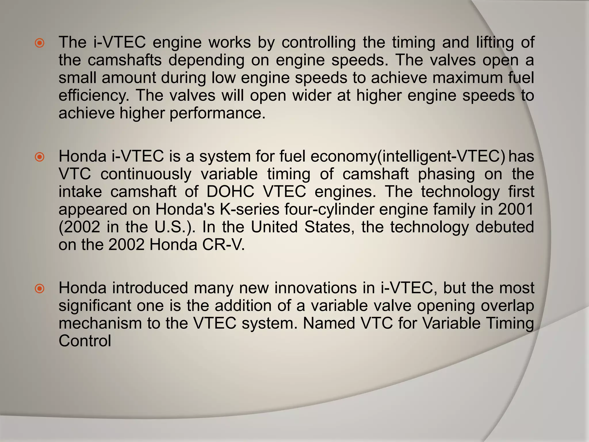  The i-VTEC engine works by controlling the timing and lifting of
the camshafts depending on engine speeds. The valves open a
small amount during low engine speeds to achieve maximum fuel
efficiency. The valves will open wider at higher engine speeds to
achieve higher performance.
 Honda i-VTEC is a system for fuel economy(intelligent-VTEC) has
VTC continuously variable timing of camshaft phasing on the
intake camshaft of DOHC VTEC engines. The technology first
appeared on Honda's K-series four-cylinder engine family in 2001
(2002 in the U.S.). In the United States, the technology debuted
on the 2002 Honda CR-V.
 Honda introduced many new innovations in i-VTEC, but the most
significant one is the addition of a variable valve opening overlap
mechanism to the VTEC system. Named VTC for Variable Timing
Control
 