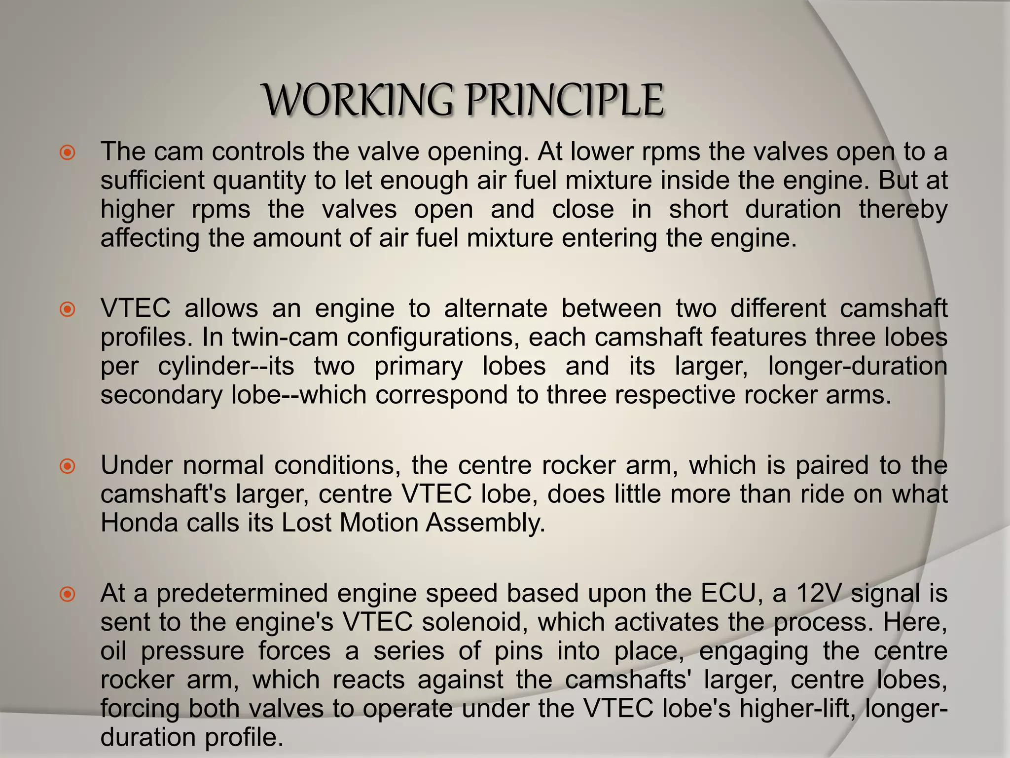 WORKING PRINCIPLE
 The cam controls the valve opening. At lower rpms the valves open to a
sufficient quantity to let enough air fuel mixture inside the engine. But at
higher rpms the valves open and close in short duration thereby
affecting the amount of air fuel mixture entering the engine.
 VTEC allows an engine to alternate between two different camshaft
profiles. In twin-cam configurations, each camshaft features three lobes
per cylinder--its two primary lobes and its larger, longer-duration
secondary lobe--which correspond to three respective rocker arms.
 Under normal conditions, the centre rocker arm, which is paired to the
camshaft's larger, centre VTEC lobe, does little more than ride on what
Honda calls its Lost Motion Assembly.
 At a predetermined engine speed based upon the ECU, a 12V signal is
sent to the engine's VTEC solenoid, which activates the process. Here,
oil pressure forces a series of pins into place, engaging the centre
rocker arm, which reacts against the camshafts' larger, centre lobes,
forcing both valves to operate under the VTEC lobe's higher-lift, longer-
duration profile.
 