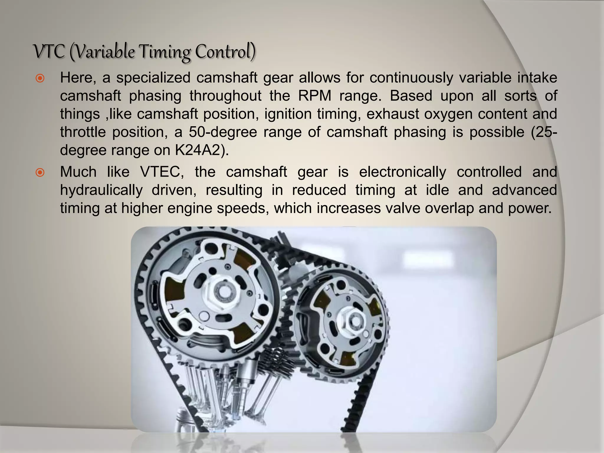 VTC (Variable Timing Control)
 Here, a specialized camshaft gear allows for continuously variable intake
camshaft phasing throughout the RPM range. Based upon all sorts of
things ,like camshaft position, ignition timing, exhaust oxygen content and
throttle position, a 50-degree range of camshaft phasing is possible (25-
degree range on K24A2).
 Much like VTEC, the camshaft gear is electronically controlled and
hydraulically driven, resulting in reduced timing at idle and advanced
timing at higher engine speeds, which increases valve overlap and power.
 
