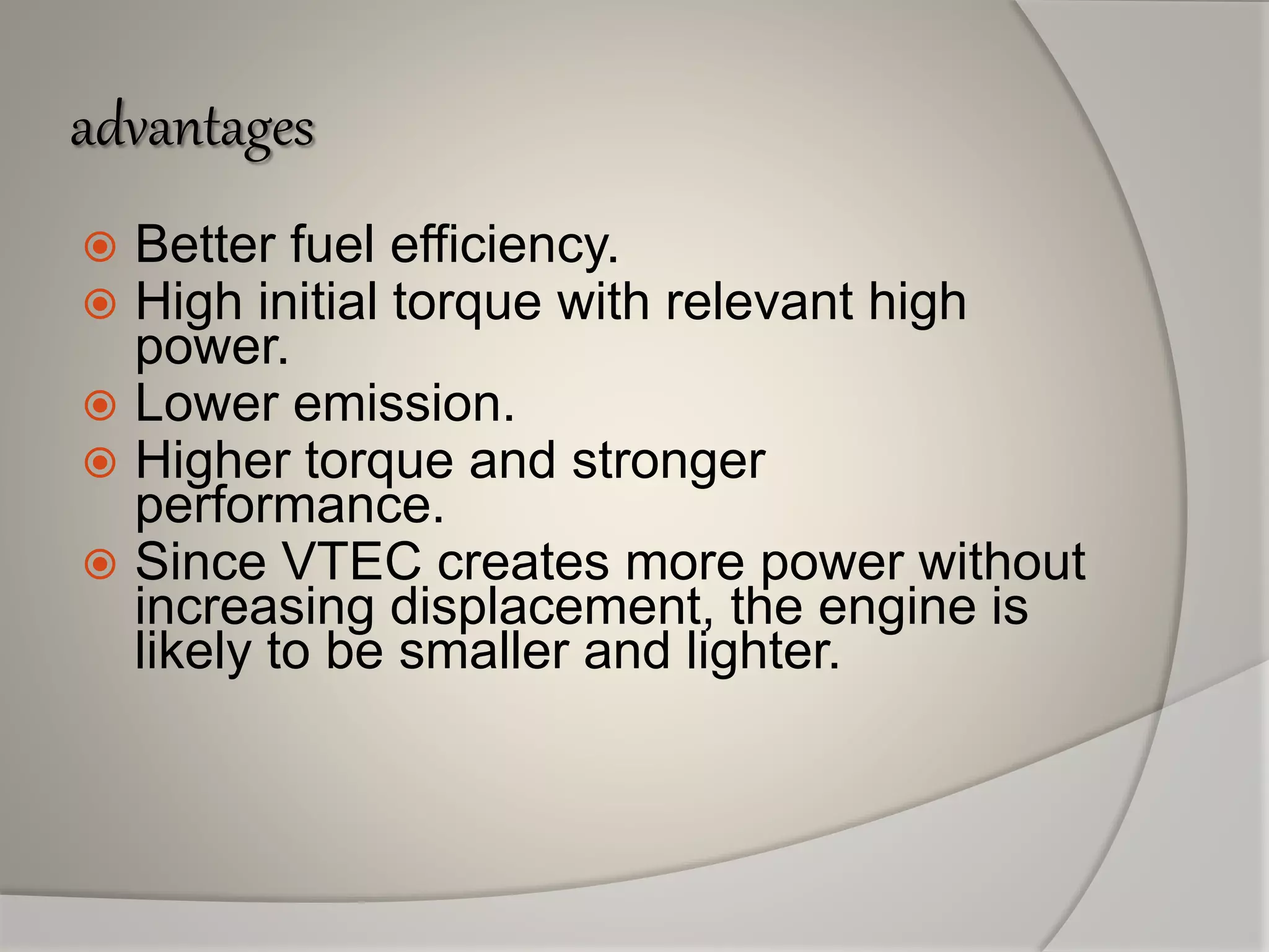 advantages
 Better fuel efficiency.
 High initial torque with relevant high
power.
 Lower emission.
 Higher torque and stronger
performance.
 Since VTEC creates more power without
increasing displacement, the engine is
likely to be smaller and lighter.
 