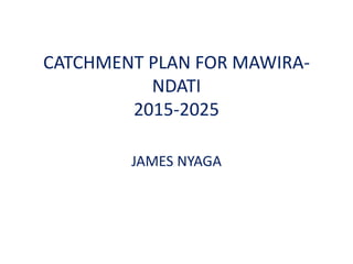 CATCHMENT PLAN FOR MAWIRA-
NDATI
2015-2025
JAMES NYAGA
 