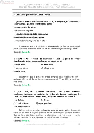CURSO EM PDF – DIREITO PENAL - TRE-RJ
      (Cargo: Analista Administrativo) - Prof. Dicler Forestieri



4. LISTA DE QUESTÕES COMENTADAS


1. (ESAF – AFRF – Auditor-Fiscal – 2000) Na legislação brasileira, a
contravenção penal é identificada pela:
a) quantidade da pena
b) natureza da pena
c) inexistência de prisão preventiva
d) regime de execução da pena
e) inexistência da pena de multa


      A diferença entre o crime e a contravenção se faz na natureza da
pena, conforme preconiza o art. 1º da Lei de Introdução ao Código Penal.
Gabarito: Letra B.


2. (ESAF – AFT - Fiscal do Trabalho – 1998) A pena de prisão
simples não pode, em caso algum, ser superior a:
a) dois anos                  b) três anos
c) quatro anos                d) cinco anos
e) seis anos


      Estudamos que a pena de prisão simples está relacionada com a
contravenção penal. Desta forma, conforme o art. 7º da LCP, o máximo é
de 5 anos.
Gabarito: Letra D.


3. (FCC - TRE/RN – Analista Judiciário – 2011) João subtraiu,
mediante destreza, a carteira do bolso de Paulo, contendo R$
1.000,00 em dinheiro. Nesse caso, o sujeito passivo do crime é
a) o Estado.                  b) Paulo.
c) o patrimônio.        d) a paz pública.
e) a coletividade.
      Talvez você deva estar se fazendo uma pergunta, pois a banca não
disse se ela quer o sujeito passivo formal ou o sujeito passivo material.
Quando isso acontecer, assinale a alternativa que representa o sujeito
passivo material, ou seja, o titular do objeto jurídico ofendido.
Gabarito: Letra B.

           www.canaldosconcursos.com.br/curso_pdf                    12
 