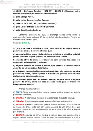 CURSO EM PDF – DIREITO PENAL - TRE-RJ
      (Cargo: Analista Administrativo) - Prof. Dicler Forestieri

4. (FCC – Defensor Público – DPE-SP – 2007) A diferença entre
crime e contravenção penal está estabelecida
a) pelo Código Penal.
b) pela Lei de Contravenções Penais.
c) pela Lei no 9.099/95 (Juizados Especiais).
d) pela Lei de Introdução ao Código Penal.
e) pela Constituição Federal.

      Conforme estudado na aula, a diferença básica entre crime e
contravenção é dada pelo art. 1º da Lei de Introdução ao Código Penal e se
baseia na natureza da pena.
Gabarito: Letra D.


5. (FCC – TRE/SP – Analista – 2006) Com relação ao sujeito ativo e
passivo do crime, é correto afirmar que:
a) pessoa jurídica, como titular de bens jurídicos protegidos pela lei
penal, pode ser sujeito passivo de determinados crimes.
b) sujeito ativo do crime é o titular do bem jurídico lesionado ou
ameaçado pela conduta criminosa.
c) sujeito passivo do crime é aquele que pratica a conduta típica
descrita na lei, ou seja, o fato típico.
d) o Estado, pessoa jurídica de direito público, não pode ser sujeito
passivo de crime, sendo apenas o funcionário público diretamente
afetado pela conduta criminosa.
e) o homem pode ser, ao mesmo tempo, sujeito ativo e sujeito
passivo do crime, como no caso de auto lesão para a prática de
fraude contra seguro.

      Análise das alternativas:
a) CERTA. Tanto a pessoa física, como a pessoa jurídica, podem ser sujeito
passivo de um crime.
b) ERRADA. A alternativa descreve a característica de sujeito passivo.
c) ERRADA. A alternativa descreve a característica de sujeito ativo.
d) ERRADA. O Estado sendo uma pessoa jurídica de direito público interno
na figura da União pode sim ser sujeito passivo de um crime. É o que
acontece quando furtam equipamentos de uma repartição pública federal
por exemplo.
e) ERRADA. Apenas no crime de rixa o homem pode ser sujeito ativo e
sujeito passivo em um mesmo crime. No caso de auto-lesão para a prática

           www.canaldosconcursos.com.br/curso_pdf                        13
 