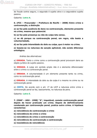 CURSO EM PDF – DIREITO PENAL - TRE-RJ
      (Cargo: Analista Administrativo) - Prof. Dicler Forestieri

de fraude contra seguro, o segurado é sujeito ativo e a seguradora sujeito
passivo.
Gabarito: Letra A.

6. (FCC – Procurador – Prefeitura de Recife – 2008) Entre crime e
contravenção, a distinção
a) se faz pela ausência de dano na contravenção, elemento presente
no crime, mesmo que potencial.
b) se faz pela presença ou não da culpa latu sensu.
c) se dá porque na contravenção penal, em regra, não basta a
voluntariedade.
d) se faz pela intensidade do dolo ou culpa, que é maior no crime.
e) baseia-se na natureza da sanção aplicável, não existe diferença
ontológica.


      Análise das alternativas:

a) ERRADA. Tanto o crime como a contravenção penal provocam dano ao
objeto jurídico do sujeito passivo.

b) ERRADA. A culpa em sentido amplo não é o elemento diferenciador
entre o crime e a contravenção penal.

c) ERRADA. A voluntariedade é um elemento presente tanto no crime,
como na contravenção penal.

d) ERRADA. A intensidade do dolo ou da culpa é o mesmo no crime ou na
contravenção penal.

e) CERTA. De acordo com o art. 1º da LICP a natureza entre crime e
contravenção penal se faz, basicamente, na natureza da pena.

Gabarito: Letra E.


7. (ESAF – AGU - 1998) "A", imputável, comete contravenção penal
depois de haver praticado um crime. Depois de definitivamente
condenado por contravenção penal, pratica outro crime. A hipótese
caracteriza:
a) reincidência de contravenção e crime
b) reincidência de crime e crime
c) reincidência de crime e contravenção
d) reincidência de contravenção e contravenção
e) inexistência de reincidência


           www.canaldosconcursos.com.br/curso_pdf                     14
 