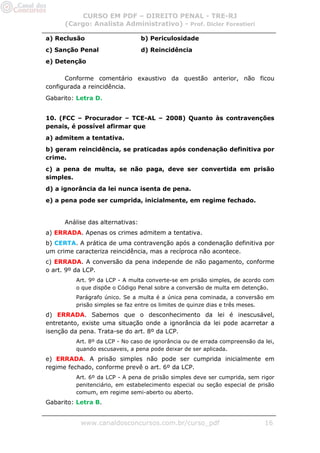 CURSO EM PDF – DIREITO PENAL - TRE-RJ
      (Cargo: Analista Administrativo) - Prof. Dicler Forestieri

a) Reclusão                       b) Periculosidade
c) Sanção Penal                   d) Reincidência
e) Detenção

      Conforme comentário exaustivo da questão anterior, não ficou
configurada a reincidência.
Gabarito: Letra D.


10. (FCC – Procurador – TCE-AL – 2008) Quanto às contravenções
penais, é possível afirmar que
a) admitem a tentativa.
b) geram reincidência, se praticadas após condenação definitiva por
crime.
c) a pena de multa, se não paga, deve ser convertida em prisão
simples.
d) a ignorância da lei nunca isenta de pena.
e) a pena pode ser cumprida, inicialmente, em regime fechado.


      Análise das alternativas:
a) ERRADA. Apenas os crimes admitem a tentativa.
b) CERTA. A prática de uma contravenção após a condenação definitiva por
um crime caracteriza reincidência, mas a recíproca não acontece.
c) ERRADA. A conversão da pena independe de não pagamento, conforme
o art. 9º da LCP.
         Art. 9º da LCP - A multa converte-se em prisão simples, de acordo com
         o que dispõe o Código Penal sobre a conversão de multa em detenção.
         Parágrafo único. Se a multa é a única pena cominada, a conversão em
         prisão simples se faz entre os limites de quinze dias e três meses.
d) ERRADA. Sabemos que o desconhecimento da lei é inescusável,
entretanto, existe uma situação onde a ignorância da lei pode acarretar a
isenção da pena. Trata-se do art. 8º da LCP.
         Art. 8º da LCP - No caso de ignorância ou de errada compreensão da lei,
         quando escusaveis, a pena pode deixar de ser aplicada.
e) ERRADA. A prisão simples não pode ser cumprida inicialmente em
regime fechado, conforme prevê o art. 6º da LCP.
         Art. 6º da LCP - A pena de prisão simples deve ser cumprida, sem rigor
         penitenciário, em estabelecimento especial ou seção especial de prisão
         comum, em regime semi-aberto ou aberto.
Gabarito: Letra B.


           www.canaldosconcursos.com.br/curso_pdf                           16
 