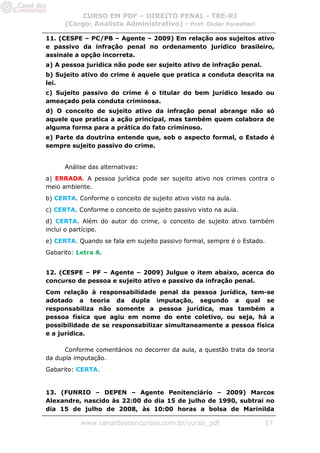 CURSO EM PDF – DIREITO PENAL - TRE-RJ
      (Cargo: Analista Administrativo) - Prof. Dicler Forestieri

11. (CESPE – PC/PB – Agente – 2009) Em relação aos sujeitos ativo
e passivo da infração penal no ordenamento jurídico brasileiro,
assinale a opção incorreta.
a) A pessoa jurídica não pode ser sujeito ativo de infração penal.
b) Sujeito ativo do crime é aquele que pratica a conduta descrita na
lei.
c) Sujeito passivo do crime é o titular do bem jurídico lesado ou
ameaçado pela conduta criminosa.
d) O conceito de sujeito ativo da infração penal abrange não só
aquele que pratica a ação principal, mas também quem colabora de
alguma forma para a prática do fato criminoso.
e) Parte da doutrina entende que, sob o aspecto formal, o Estado é
sempre sujeito passivo do crime.


      Análise das alternativas:
a) ERRADA. A pessoa jurídica pode ser sujeito ativo nos crimes contra o
meio ambiente.
b) CERTA. Conforme o conceito de sujeito ativo visto na aula.
c) CERTA. Conforme o conceito de sujeito passivo visto na aula.
d) CERTA. Além do autor do crime, o conceito de sujeito ativo também
inclui o partícipe.
e) CERTA. Quando se fala em sujeito passivo formal, sempre é o Estado.
Gabarito: Letra A.


12. (CESPE – PF – Agente – 2009) Julgue o item abaixo, acerca do
concurso de pessoa e sujeito ativo e passivo da infração penal.
Com relação à responsabilidade penal da pessoa jurídica, tem-se
adotado a teoria da dupla imputação, segundo a qual se
responsabiliza não somente a pessoa jurídica, mas também a
pessoa física que agiu em nome do ente coletivo, ou seja, há a
possibilidade de se responsabilizar simultaneamente a pessoa física
e a jurídica.

      Conforme comentários no decorrer da aula, a questão trata da teoria
da dupla imputação.
Gabarito: CERTA.


13. (FUNRIO – DEPEN – Agente Penitenciário – 2009) Marcos
Alexandre, nascido às 22:00 do dia 15 de julho de 1990, subtrai no
dia 15 de julho de 2008, às 10:00 horas a bolsa de Marinilda

           www.canaldosconcursos.com.br/curso_pdf                    17
 