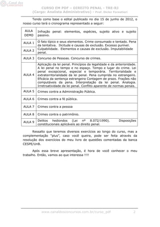CURSO EM PDF – DIREITO PENAL - TRE-RJ
     (Cargo: Analista Administrativo) - Prof. Dicler Forestieri

      Tendo como base o edital publicado no dia 15 de junho de 2012, o
nosso curso terá o cronograma representado a seguir:

AULA     Infração penal: elementos, espécies, sujeito ativo e sujeito
DEMO     passivo.

AULA 1   O fato típico e seus elementos. Crime consumado e tentado. Pena
         da tentativa. Ilicitude e causas de exclusão. Excesso punível.
         Culpabilidade. Elementos e causas de exclusão. Imputabilidade
AULA 2
         penal.
AULA 3   Concurso de Pessoas. Concurso de crimes.

         Aplicação da lei penal. Princípios da legalidade e da anterioridade.
         A lei penal no tempo e no espaço. Tempo e lugar do crime. Lei
         penal excepcional, especial e temporária. Territorialidade e
AULA 4   extraterritorialidade da lei penal. Pena cumprida no estrangeiro.
         Eficácia da sentença estrangeira Contagem de prazo. Frações não
         computáveis da pena. Interpretação da lei penal. Analogia.
         Irretroatividade da lei penal. Conflito aparente de normas penais.
AULA 5   Crimes contra a Administração Pública.

AULA 6   Crimes contra a fé pública.

AULA 7   Crimes contra a pessoa

AULA 8   Crimes contra o patrimônio.

AULA 9   Delitos   hediondos     (Lei   nº    8.072/1990).       Disposições
         constitucionais aplicáveis ao direito penal.

      Ressalto que teremos diversos exercícios ao longo do curso, mas a
complementação “plus”, caso você queira, pode ser feita através da
resolução dos exercícios do meu livro de questões comentadas da banca
CESPE/UnB.

      Após essa breve apresentação, é hora de você conhecer o meu
trabalho. Então, vamos ao que interessa !!!!




           www.canaldosconcursos.com.br/curso_pdf                          2
 