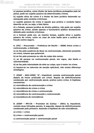 CURSO EM PDF – DIREITO PENAL - TRE-RJ
     (Cargo: Analista Administrativo) - Prof. Dicler Forestieri

a) pessoa jurídica, como titular de bens jurídicos protegidos pela lei
penal, pode ser sujeito passivo de determinados crimes.
b) sujeito ativo do crime é o titular do bem jurídico lesionado ou
ameaçado pela conduta criminosa.
c) sujeito passivo do crime é aquele que pratica a conduta típica
descrita na lei, ou seja, o fato típico.
d) o Estado, pessoa jurídica de direito público, não pode ser sujeito
passivo de crime, sendo apenas o funcionário público diretamente
afetado pela conduta criminosa.
e) o homem pode ser, ao mesmo tempo, sujeito ativo e sujeito
passivo do crime, como no caso de auto lesão para a prática de
fraude contra seguro.


6. (FCC – Procurador – Prefeitura de Recife – 2008) Entre crime e
contravenção, a distinção
a) se faz pela ausência de dano na contravenção, elemento presente
no crime, mesmo que potencial.
b) se faz pela presença ou não da culpa latu sensu.
c) se dá porque na contravenção penal, em regra, não basta a
voluntariedade.
d) se faz pela intensidade do dolo ou culpa, que é maior no crime.
e) baseia-se na natureza da sanção aplicável, não existe diferença
ontológica.


7. (ESAF - AGU-1998) "A", imputável, comete contravenção penal
depois de haver praticado um crime. Depois de definitivamente
condenado por contravenção penal, pratica outro crime. A hipótese
caracteriza:
a) reincidência de contravenção e crime
b) reincidência de crime e crime
c) reincidência de crime e contravenção
d) reincidência de contravenção e contravenção
e) inexistência de reincidência


8. (ESAF – MP/CE – Promotor de Justiça – 2001) A, imputável,
comete duas infrações penais. A segunda, depois de definitivamente
condenado pela primeira. Assinale a hipótese de não reincidência.
a) crime + crime
b) crime + contravenção penal
c) contravenção penal + contravenção penal


          www.canaldosconcursos.com.br/curso_pdf                     20
 