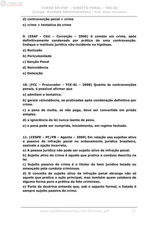 CURSO EM PDF – DIREITO PENAL - TRE-RJ
     (Cargo: Analista Administrativo) - Prof. Dicler Forestieri

d) contravenção penal + crime
e) crime + tentativa de crime


9. (ESAF - CGU – Correição – 2006) A comete um crime, após
definitivamente condenado por prática de uma contravenção.
Indique o instituto jurídico não-incidente na hipótese.
a) Reclusão
b) Periculosidade
c) Sanção Penal
d) Reincidência
e) Detenção


10. (FCC – Procurador – TCE-AL – 2008) Quanto às contravenções
penais, é possível afirmar que
a) admitem a tentativa.
b) geram reincidência, se praticadas após condenação definitiva por
crime.
c) a pena de multa, se não paga, deve ser convertida em prisão
simples.
d) a ignorância da lei nunca isenta de pena.
e) a pena pode ser cumprida, inicialmente, em regime fechado.


11. (CESPE – PC/PB – Agente – 2009) Em relação aos sujeitos ativo
e passivo da infração penal no ordenamento jurídico brasileiro,
assinale a opção incorreta.
a) A pessoa jurídica não pode ser sujeito ativo de infração penal.
b) Sujeito ativo do crime é aquele que pratica a conduta descrita na
lei.
c) Sujeito passivo do crime é o titular do bem jurídico lesado ou
ameaçado pela conduta criminosa.
d) O conceito de sujeito ativo da infração penal abrange não só
aquele que pratica a ação principal, mas também quem colabora de
alguma forma para a prática do fato criminoso.
e) Parte da doutrina entende que, sob o aspecto formal, o Estado é
sempre sujeito passivo do crime.




          www.canaldosconcursos.com.br/curso_pdf                     21
 